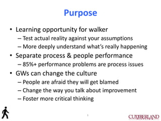 Purpose
• Learning opportunity for walker
– Test actual reality against your assumptions
– More deeply understand what’s really happening
• Separate process & people performance
– 85%+ performance problems are process issues
• GWs can change the culture
– People are afraid they will get blamed
– Change the way you talk about improvement
– Foster more critical thinking
3
 