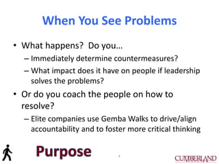When You See Problems
• What happens? Do you…
– Immediately determine countermeasures?
– What impact does it have on people if leadership
solves the problems?
• Or do you coach the people on how to
resolve?
– Elite companies use Gemba Walks to drive/align
accountability and to foster more critical thinking
4
 