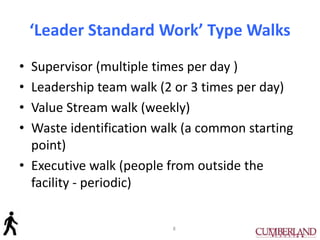 ‘Leader Standard Work’ Type Walks
• Supervisor (multiple times per day )
• Leadership team walk (2 or 3 times per day)
• Value Stream walk (weekly)
• Waste identification walk (a common starting
point)
• Executive walk (people from outside the
facility - periodic)
8
 