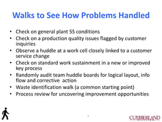 Walks to See How Problems Handled
• Check on general plant 5S conditions
• Check on a production quality issues flagged by customer
inquiries
• Observe a huddle at a work cell closely linked to a customer
service change
• Check on standard work sustainment in a new or improved
key process
• Randomly audit team huddle boards for logical layout, info
flow and corrective action
• Waste identification walk (a common starting point)
• Process review for uncovering improvement opportunities
9
 