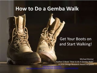 How to Do a Gemba Walk
Get Your Boots on
and Start Walking!
Michael Bremer
Author E-Book “How to do A Gemba Walk”
A 2016 Shingo Research Award recipient
https://youtu.be/7qLkzudtfho
http://www.amazon.com/How-Gemba-Walk-Michael-Bremer-ebook/dp/B00KKPSQS8
1
 