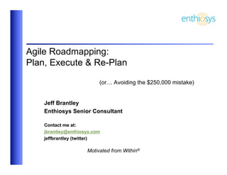 Agile Roadmapping:
Plan, Execute & Re-Plan

                          (or… Avoiding the $250,000 mistake)


    Jeff Brantley
    Enthiosys Senior Consultant

    Contact me at:
    jbrantley@enthiosys.com
    jeffbrantley (twitter)

                     Motivated from Within®
 