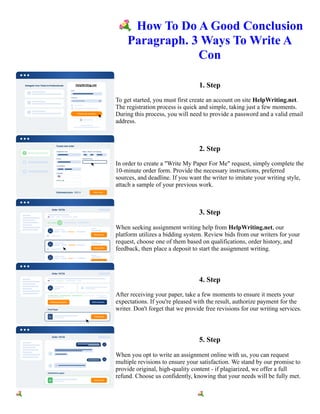 💐How To Do A Good Conclusion
Paragraph. 3 Ways To Write A
Con
1. Step
To get started, you must first create an account on site HelpWriting.net.
The registration process is quick and simple, taking just a few moments.
During this process, you will need to provide a password and a valid email
address.
2. Step
In order to create a "Write My Paper For Me" request, simply complete the
10-minute order form. Provide the necessary instructions, preferred
sources, and deadline. If you want the writer to imitate your writing style,
attach a sample of your previous work.
3. Step
When seeking assignment writing help from HelpWriting.net, our
platform utilizes a bidding system. Review bids from our writers for your
request, choose one of them based on qualifications, order history, and
feedback, then place a deposit to start the assignment writing.
4. Step
After receiving your paper, take a few moments to ensure it meets your
expectations. If you're pleased with the result, authorize payment for the
writer. Don't forget that we provide free revisions for our writing services.
5. Step
When you opt to write an assignment online with us, you can request
multiple revisions to ensure your satisfaction. We stand by our promise to
provide original, high-quality content - if plagiarized, we offer a full
refund. Choose us confidently, knowing that your needs will be fully met.
💐How To Do A Good Conclusion Paragraph. 3 Ways To Write A Con 💐How To Do A Good Conclusion
Paragraph. 3 Ways To Write A Con
 