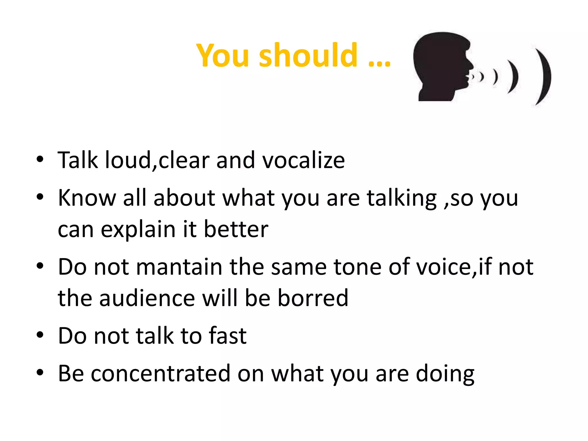 You should …
• Talk loud,clear and vocalize
• Know all about what you are talking ,so you
can explain it better
• Do not mantain the same tone of voice,if not
the audience will be borred
• Do not talk to fast
• Be concentrated on what you are doing
