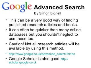Advanced Search
• This can be a very good way of finding
published research articles and books.
• It can often be quicker than many online
databases but you shouldn’t neglect to
use these too.
• Caution! Not all research articles will be
available by using this method.
• http://www.google.co.uk/advanced_search?hl=en
• Google Scholar is also good http://
scholar.google.co.uk
By Simon Bignell
 