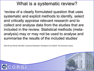 Click to add title Click to add subtitle C.O.R.G.I. What is a systematic review? ‘ review of a clearly formulated question that uses systematic and explicit methods to identify, select and critically appraise relevant research and to collect and analyse data from the studies that are included in the review. Statistical methods (meta-analysis) may or may not be used to analyse and summarise the results of the included studies’ Clark M and Oxman AD 2003. Cochrane Reviewers’ Handbook 4.2.0 Oxford: The Cochrane Library 
