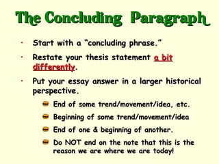 The Concluding” Paragraph
•   Start with a “concluding phrase.”
•   Restate your thesis statement a bit
    differently.
•   Put your essay answer in a larger historical
    perspective.
         End of some trend/movement/idea, etc.
         Beginning of some trend/movement/idea
         End of one & beginning of another.
         Do NOT end on the note that this is the
         reason we are where we are today!
 