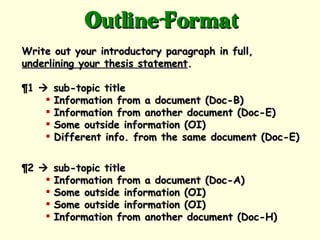 Outline Format
Write out your introductory paragraph in full,
underlining your thesis statement.

¶1     sub-topic title
       Information from a document (Doc-B)
       Information from another document (Doc-E)
       Some outside information (OI)
       Different info. from the same document (Doc-E)


¶2     sub-topic title
       Information from a document (Doc-A)
       Some outside information (OI)
       Some outside information (OI)
       Information from another document (Doc-H)
 