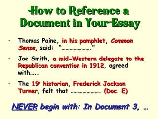 How to Reference a
      Document in Your Essay
•    Thomas Paine, in his pamphlet, Common
     Sense, said: “………………….”
•    Joe Smith, a mid-Western delegate to the
     Republican convention in 1912, agreed
     with…..
•    The 19c historian, Frederick Jackson
     Turner, felt that …………………. (Doc. E)

    NEVER begin with: In Document 3, …
 