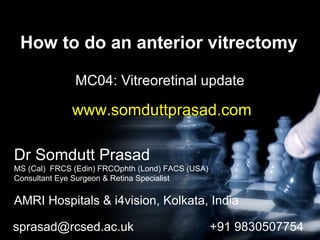 How to do an anterior vitrectomy
MC04: Vitreoretinal update
Dr Somdutt Prasad
MS (Cal) FRCS (Edin) FRCOphth (Lond) FACS (USA)
Consultant Eye Surgeon & Retina Specialist
AMRI Hospitals & i4vision, Kolkata, India
sprasad@rcsed.ac.uk +91 9830507754
www.somduttprasad.com
 