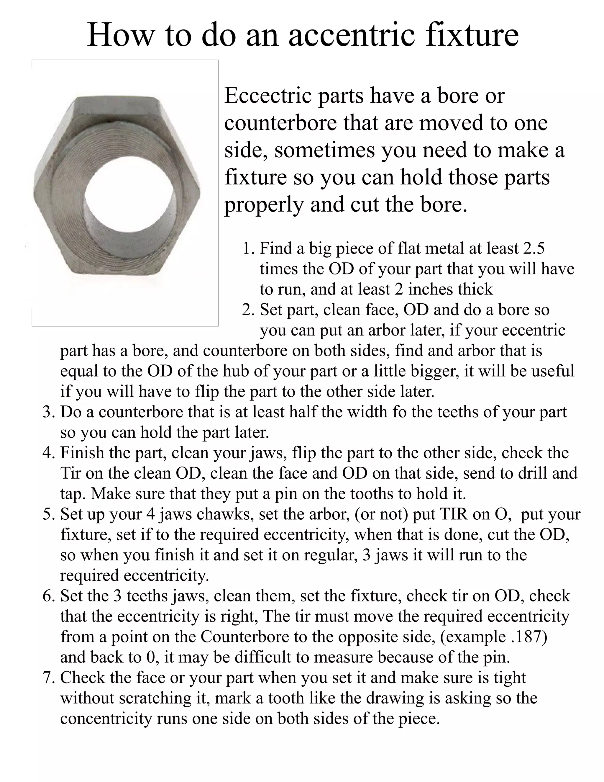 How to do an accentric fixture
Eccectric parts have a bore or
counterbore that are moved to one
side, sometimes you need to make a
fixture so you can hold those parts
properly and cut the bore.
1. Find a big piece of flat metal at least 2.5
times the OD of your part that you will have
to run, and at least 2 inches thick
2. Set part, clean face, OD and do a bore so
you can put an arbor later, if your eccentric
part has a bore, and counterbore on both sides, find and arbor that is
equal to the OD of the hub of your part or a little bigger, it will be useful
if you will have to flip the part to the other side later.
3. Do a counterbore that is at least half the width fo the teeths of your part
so you can hold the part later.
4. Finish the part, clean your jaws, flip the part to the other side, check the
Tir on the clean OD, clean the face and OD on that side, send to drill and
tap. Make sure that they put a pin on the tooths to hold it.
5. Set up your 4 jaws chawks, set the arbor, (or not) put TIR on O, put your
fixture, set if to the required eccentricity, when that is done, cut the OD,
so when you finish it and set it on regular, 3 jaws it will run to the
required eccentricity.
6. Set the 3 teeths jaws, clean them, set the fixture, check tir on OD, check
that the eccentricity is right, The tir must move the required eccentricity
from a point on the Counterbore to the opposite side, (example .187)
and back to 0, it may be difficult to measure because of the pin.
7. Check the face or your part when you set it and make sure is tight
without scratching it, mark a tooth like the drawing is asking so the
concentricity runs one side on both sides of the piece.
 