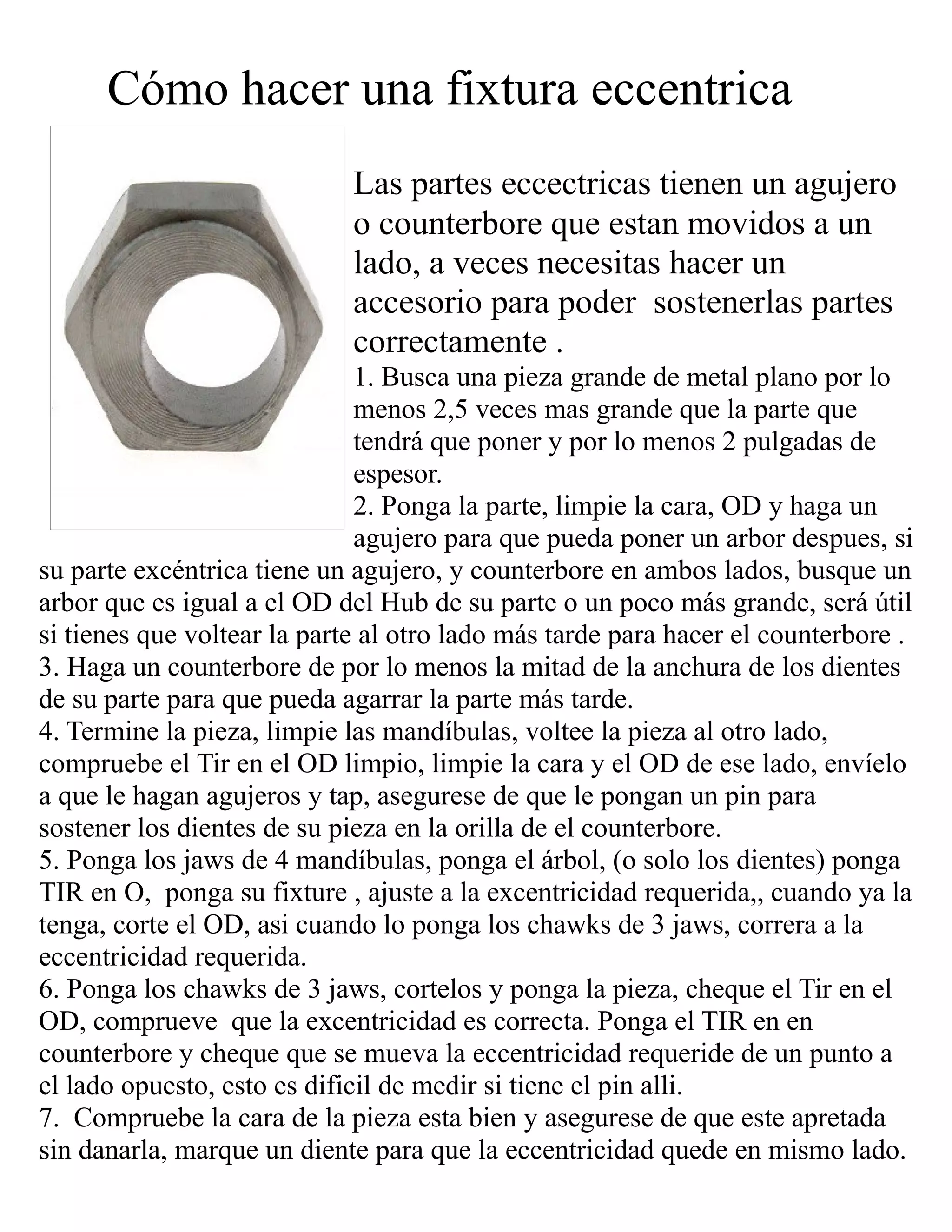 Cómo hacer una fixtura eccentrica
Las partes eccectricas tienen un agujero
o counterbore que estan movidos a un
lado, a veces necesitas hacer un
accesorio para poder sostenerlas partes
correctamente .
1. Busca una pieza grande de metal plano por lo
menos 2,5 veces mas grande que la parte que
tendrá que poner y por lo menos 2 pulgadas de
espesor.
2. Ponga la parte, limpie la cara, OD y haga un
agujero para que pueda poner un arbor despues, si
su parte excéntrica tiene un agujero, y counterbore en ambos lados, busque un
arbor que es igual a el OD del Hub de su parte o un poco más grande, será útil
si tienes que voltear la parte al otro lado más tarde para hacer el counterbore .
3. Haga un counterbore de por lo menos la mitad de la anchura de los dientes
de su parte para que pueda agarrar la parte más tarde.
4. Termine la pieza, limpie las mandíbulas, voltee la pieza al otro lado,
compruebe el Tir en el OD limpio, limpie la cara y el OD de ese lado, envíelo
a que le hagan agujeros y tap, asegurese de que le pongan un pin para
sostener los dientes de su pieza en la orilla de el counterbore.
5. Ponga los jaws de 4 mandíbulas, ponga el árbol, (o solo los dientes) ponga
TIR en O, ponga su fixture , ajuste a la excentricidad requerida,, cuando ya la
tenga, corte el OD, asi cuando lo ponga los chawks de 3 jaws, correra a la
eccentricidad requerida.
6. Ponga los chawks de 3 jaws, cortelos y ponga la pieza, cheque el Tir en el
OD, comprueve que la excentricidad es correcta. Ponga el TIR en en
counterbore y cheque que se mueva la eccentricidad requeride de un punto a
el lado opuesto, esto es dificil de medir si tiene el pin alli.
7. Compruebe la cara de la pieza esta bien y asegurese de que este apretada
sin danarla, marque un diente para que la eccentricidad quede en mismo lado.
 