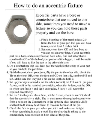 How to do an accentric fixture
Eccectric parts have a bore or
counterbore that are moved to one
side, sometimes you need to make a
fixture so you can hold those parts
properly and cut the bore.
1. Find a big piece of flat metal at least 2.5
times the OD of your part that you will have
to run, and at least 2 inches thick
2. Set part, clean face, OD and do a bore so
you can put an arbor later, if your eccentric
part has a bore, and counterbore on both sides, find and arbor that is
equal to the OD of the hub of your part or a little bigger, it will be useful
if you will have to flip the part to the other side later.
3. Do a counterbore that is at least half the width fo the teeths of your part
so you can hold the part later.
4. Finish the part, clean your jaws, flip the part to the other side, check the
Tir on the clean OD, clean the face and OD on that side, send to drill and
tap. Make sure that they put a pin on the tooths to hold it.
5. Set up your 4 jaws chawks, set the arbor, (or not) put TIR on O, put your
fixture, set if to the required eccentricity, when that is done, cut the OD,
so when you finish it and set it on regular, 3 jaws it will run to the
required eccentricity.
6. Set the 3 teeths jaws, clean them, set the fixture, check tir on OD, check
that the eccentricity is right, The tir must move the required eccentricity
from a point on the Counterbore to the opposite side, (example .187)
and back to 0, it may be difficult to measure because of the pin.
7. Check the face or your part when you set it and make sure is tight
without scratching it, mark a tooth like the drawing is asking so the
concentricity runs one side on both sides of the piece.
 