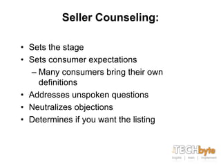 Seller Counseling:

• Sets the stage
• Sets consumer expectations
  – Many consumers bring their own
    definitions
• Addresses unspoken questions
• Neutralizes objections
• Determines if you want the listing
 