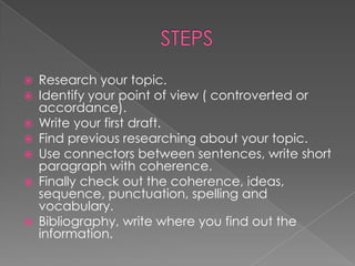  Research your topic.
 Identify your point of view ( controverted or
accordance).
 Write your first draft.
 Find previous researching about your topic.
 Use connectors between sentences, write short
paragraph with coherence.
 Finally check out the coherence, ideas,
sequence, punctuation, spelling and
vocabulary.
 Bibliography, write where you find out the
information.
 