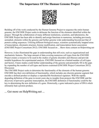 The Importance Of The Human Genome Project
Building off of the work conducted by the Human Genome Project to sequence the entire human
genome, the ENCODE Project seeks to delineate the function of the elements identified within the
project. Through the collaboration of many different institutions, scientists, and laboratories, the
ENCODE Project has been able to identify and assign functions to numerous, including previously
unstudied, elements within the genome and further genome wide understanding beyond just that of
protein coding sequences. Utilizing different biological assays, scientists systematically mapped areas
of transcription, chromatin structure, histone modification, and transcription factor association
(ENCODE Project Consortium 2012). ENCODE focused on ... Show more content on Helpwriting.net
...
However, it also illuminated the gaps in understanding that still exist, such as organizational and
mechanistic features. The large amount of data covering numerous cell types from the ENCODE
Project creates a resource to be used in the studies of genetic disorders and illnesses and provide
testable hypotheses for experimental analysis. ENCODE focused on a limited number of cell types
and factors. Future studies could further understanding of the genome and potentially fill in the gaps
by expanding the number of cell types and factors examined (ENCODE Project Consortium 2012).
Discussion
The ENCODE Project seeks to determine the functionality of the elements of the human genome.
ENCODE has their own definition of functionality, which includes any discrete genome segment that
encodes a defined product or displays a reproducible biochemical signature. With the rapidly
degrading definition of the gene in recent years due to insights from projects like ENCODE and the
discovery of pervasive genomic transcription, the ENCODE definition of functionality could be the
key to determining the new definition of a gene. Historically, a gene indicated a piece of DNA which
ultimately had a protein product,
... Get more on HelpWriting.net ...
 