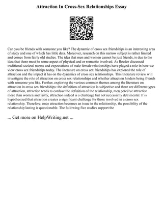 Attraction In Cross-Sex Relationships Essay
Can you be friends with someone you like? The dynamic of cross sex friendships is an interesting area
of study and one of which has little data. Moreover, research on this narrow subject is rather limited
and comes from fairly old studies. The idea that men and women cannot be just friends, is due to the
idea that there must be some aspect of physical and or romantic involved. As Reeder discussed
traditional societal norms and expectations of male female relationships have played a role in how we
view cross sex friendships today. The literature on cross sex friendships has explored the role of
attraction and the impact it has on the dynamics of cross sex relationships. This literature review will
investigate the role of attraction on cross sex relationships and whether attraction hinders being friends
with someone you like. Further, exploring the various common themes among the literature on
attraction in cross sex friendships: the definition of attraction is subjective and there are different types
of attraction, attraction tends to confuse the definition of the relationship, men perceive attraction
more than women and lastly, attraction indeed is a challenge but not necessarily detrimental. It is
hypothesized that attraction creates a significant challenge for those involved in a cross sex
relationship. Therefore, once attraction becomes an issue in the relationship, the possibility of the
relationship lasting is questionable. The following five studies support the
... Get more on HelpWriting.net ...
 