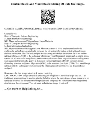 Content Based And Model Based Mining Of Data On Image...
CONTENT BASED AND MODEL BASED MINING of DATA ON IMAGE PROCESSING
Chandana V S
Dept. of Computer Science Engineering
M.Tech Information Technology
NIE, Mysuru chandanavs05@gmail.com Uzma Madeeha
Dept. of Computer Science Engineering
M.Tech Information Technology
NIE, Mysuru uzmamadeeha9@gmail.com Abstract As there is vivid implementations in the
multimedia technologies, users find it complex for retrieving information with traditional image
retrieval techniques. The CBIR techniques are becoming an efficient techniques for exact and fast
retrieval of images. CBIR is the technique which uses visual features of image such as shape, color,
texture etc, to search the image based on the user requirements from large database according to the
user request in the form of a query. In this paper various techniques of CBIR such as k means
clustering, k nearest neighbors Algorithm (KNN), color structure descriptor (CSD), Text based image
retrieval (TBIR) techniques which increase the effectiveness of fast retrieval are discussed and
analyzed.
Keywords cibr, tbir, image retireival, k means clustering
I. INTRODUCTION Image retrieval is extracting an image out of particular larger data set. The
traditional image retrieval is as shown in the fig below where the query image whose image is to be
retrieved is carried the feature extraction process and compared the feature extracted image in the
database and then compared. This retrieved and database image if matched
... Get more on HelpWriting.net ...
 