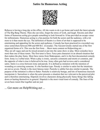 Satire In Humorous Acting
Rebecca is having a long day at the office. All she wants to do is go home and watch the latest episode
of The Big Bang Theory. Then she can relax, forget the stress of work, and laugh. Sitcoms and other
forms of humorous acting give people something to look forward to. It has provided an escape venue
for millenniums. Humorous acting is a fun pastime for both the actors and the audience, with a lot
more to it than meets the eye. The definition of theatre is a form of art that is supposed to be
entertaining and appealing for the actors and audience. Comedy has been practiced in a recorded way
since somewhere between 800 and 600 B.C. (Cassady). The Ancient Greeks started one of the first
organized forms of it. This was the first form ... Show more content on Helpwriting.net ...
They are all vague and can be mixed around or put into the same show or play. Most comedies have
more than one of these tenets. The first tenet is farce. Farce puts characters in an absurd situation that
then makes the play funny. Most farce stems from Shakespeare, and it is the best documented comedy
form. Irony is a verbal tenet. When a play is ironic, sarcastic comments and retorts or common, and
the opposite of what is true is believed to be true. Irony often gets bad reviews and is considered
satire. Satire is a cross between irony and parody. It is defined as imitation with the intention of
wounding or correcting someone. It s the harshest type. Parody is similar to satire but the intentions
are not as severe. Parody is the most famous tenet. Pastiche is subtler but also similar to parody. The
purpose of the imitation is often to flatter. Pastiche is relatively benign, and lots of humorous musicals
incorporate it. Surrealism is when the actor presents a situation that isn t relevant to the perceived plot
and is therefore entertaining. Slapstick involves characters doing physically funny things like falling
down or hurting themselves in general. Slapstick is the most visual tenet of comedy. The lines of the
seven basic tenets blur together and are just
... Get more on HelpWriting.net ...
 
