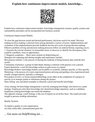 Explain how continuous improvement models, knowledge...
Explain how continuous improvement models, knowledge management systems, quality systems and
sustainability principles can be incorporated into business systems
Continuous Improvement Models
To close the gap between actual and desired performance, decisions need to be made. Decision
making involves making a selection from among alternative courses of action. Implementation and
evaluation of the implementation provide feedback into the next cycle of group decision making.
Effective problem solving and decision making processes follow an ordered format, requiring you to:
1. Examine the current situation, in measurable terms, to discover or identify the discrepancy (this
could be a problem, issue or opportunity).
2. Diagnose symptoms ... Show more content on Helpwriting.net ...
Strategies for capturing and sharing insights and experiences include:
Best practice transfer: is the process of sharing the methods of doing business that yield the best
results.
Community of practice: a group of individuals sharing a common work practice over a period.
Expert directories: a tool for knowledge seekers to gain access to experts.
Knowledge brokers: knowledge brokers can be public or scientific, industry specific, or firm specific.
Mentoring: is the process of a more experienced person advising and guiding a less experienced (and
usually younger) person, typically a colleague.
Post project reviews: or lesson learned debriefings occur either at the completion of a project or
activity or at strategic points or milestones during the project.
Story telling: uses anecdotal examples to illustrate a point and transfer knowledge.
A key strategy for knowledge management is actively managing knowledge, also known as a push
strategy. Employees enter their knowledge into shared knowledge repository, such as a database.
Employees seeking knowledge can search the database.
The opposite strategy, a pull strategy, is the use of experts on an ad hoc basis. The expert provides
insight to persons needing information.
Quality Systems
To improve quality in your organization:
set clear, achievable, communicated goals for
... Get more on HelpWriting.net ...
 