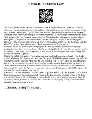 Gender In Thai Culture Essay
The role of gender can be different in accordance with different cultures and traditions. There are
millions of culture and tradition in all around the world, and they can have different practices, social
aspects, values and the role of gender in society. The role of gender can be evaluated and analyzed
among different cultures, for example, the American culture, the Thai culture, and the Omani Culture.
With regard to the Thai culture, it can mention that Thai culture has influenced by various religion
based practices because the 95% of the country are following the Theravada Buddhist religious
practices. These religious values and social believes has a greater impact over the day to day activities
of the Thai people. Some of the major ... Show more content on Helpwriting.net ...
However, the gender role is widely changing into the Thai culture and women are taking more
participation into the economic, culture and different other political activities. This article and research
are helpful to understand the developments in Thai culture because various time eras of history have
studied for the roles of gender.
During the mid of 13th century, Thai culture was very much traditional and followed by the feudal
society. Moreover, the role of women was specified by the Thai Buddhism that was working under the
complete monarchy structure. After this, the time period of post 1932 revolution has studied that also
practices the constitutional monarchy situations and rules for women. On the whole, the women in
Thai Culture are the victim of hierarchical structure and the Buddhist patriarchy as well. In the end,
the research shows that the Western modernization has increased the decrease into Buddhist patriarchy
and other hierarchical structure for women.
Romanow, Liza. The women of Thailand. Global Majority E Journal 3.1 (2012): 44 60. Liza Romano
has mentioned about the changing role of women in the Thailand. The article as written in 2012 and it
was published into the Global Majority E Journal. In this article, the writer has mentioned about the
economic and social culture of Thailand. The Thailand is the developing country, and their cultural
activities have experienced a major
... Get more on HelpWriting.net ...
 