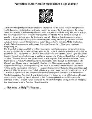 Perception of American Exceptionalism Essay example
Americans through the years of existence have adapted well to the radical changes throughout the
world. Technology, independence and social equality are some of the diverse concepts the United
States have adapted to and developed in order to become a more unified country. Our nation believes
that it is exceptional when it comes to other countries worldwide. As can be shown through the
popular reference to America as the shining city on a hill . The term American exceptionalism is
derived from ideals held by many Americans throughout history. Different people have analyzed
American exceptionalism through multiple literary devices. Works such as A Model of Christian
Charity, What is an American and Acres of Diamonds illustrate the ... Show more content on
Helpwriting.net ...
But if we shall neglect...shall fall to embrace this present world and prosecute our carnal intentions,
seeking great things for ourselves and our posterity, the Lord will surely break out in wrath against us
(Winthrop, 20). This idea that the Christian deity is somehow connected to America s greatness can be
found in Conwell s work, albeit used in a different manner. Like Winthrop, Russell Conwell, author of
Acres of Diamonds, stresses how great America is with emphasis that it somehow ordained from a
higher power. However, Winthrop focuses maintaining this status through unselfish means while
Conwell uses this as a way to establish individual success. There never was a place on earth more
adapted than the city of Philadelphia to day, and never in the history of the world did a poor man
without capital have such an opportunity . . . Because to make money honestly is to preach the gospel
(Conwell, 179). His argument that Philadelphia is the greatest city on earth ties in with the concept of
American exceptionalism. The connection he makes with religion is contrasted to Winthrop since
Winthrop argues that America will lose its exceptionality if it does not avoid selfish actions. Conwell
argues that God is placing America in such a place that every person has the ability to acquire
individual wealth. Though Conwell focuses on the city of Philadelphia, his arguments can be applied
to a more general sense in America. His statement that
... Get more on HelpWriting.net ...
 