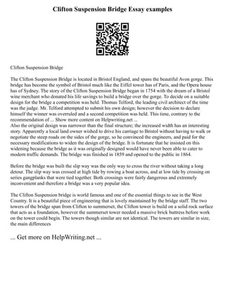 Clifton Suspension Bridge Essay examples
Clifton Suspension Bridge
The Clifton Suspension Bridge is located in Bristol England, and spans the beautiful Avon gorge. This
bridge has become the symbol of Bristol much like the Eiffel tower has of Paris, and the Opera house
has of Sydney. The story of the Clifton Suspension Bridge began in 1754 with the dream of a Bristol
wine merchant who donated his life savings to build a bridge over the gorge. To decide on a suitable
design for the bridge a competition was held. Thomas Telford, the leading civil architect of the time
was the judge. Mr. Telford attempted to submit his own design; however the decision to declare
himself the winner was overruled and a second competition was held. This time, contrary to the
recommendation of ... Show more content on Helpwriting.net ...
Also the original design was narrower than the final structure; the increased width has an interesting
story. Apparently a local land owner wished to drive his carriage to Bristol without having to walk or
negotiate the steep roads on the sides of the gorge, so he convinced the engineers, and paid for the
necessary modifications to widen the design of the bridge. It is fortunate that he insisted on this
widening because the bridge as it was originally designed would have never been able to cater to
modern traffic demands. The bridge was finished in 1859 and opened to the public in 1864.
Before the bridge was built the slip way was the only way to cross the river without taking a long
detour. The slip way was crossed at high tide by rowing a boat across, and at low tide by crossing on
series gangplanks that were tied together. Both crossings were fairly dangerous and extremely
inconvenient and therefore a bridge was a very popular idea.
The Clifton Suspension bridge is world famous and one of the essential things to see in the West
Country. It is a beautiful piece of engineering that is lovely maintained by the bridge staff. The two
towers of the bridge span from Clifton to summerset, the Clifton tower is build on a solid rock surface
that acts as a foundation, however the summerset tower needed a massive brick buttress before work
on the tower could begin. The towers though similar are not identical. The towers are similar in size,
the main differences
... Get more on HelpWriting.net ...
 