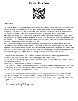 Ku Klux Klan Essay
Ku Klux Klan
The Ku Klux Klan is a secret society based on hatred and violence. The Klan claims that it stands for
only law abiding rallies and activities, but the Klan has been known for having hypocritical views
throughout it s existence. No matter where the Klan is headed, violence is sure to be the destination.
The Knights of the Ku Klux Klan claim that the Bible is on their side. They claim that the
Bible condones their activity. Nowhere in the Bible is killing thy neighbor encouraged. They claim
they are not out to destroy America, but rather to save it. How is it possible to save America with hate
and violence? The Klan exists only to hold onto the beliefs of the Confederacy, but hanging on to the
past only ... Show more content on Helpwriting.net ...
Also, a sentimental thought was present in adopting the color scheme, as white and red were the
Confederate colors. Be it said to the credit of the women of the South who designed and made with
their own hands more than four hundred thousand of these Klan robes for both horses and riders, not a
word was said by these women to anyone about them and not one single secret concerning them was
ever revealed. page 8 of Ku Klux Klan, A Century of Infamy by William Pierce Randel
This account was published in 1924. The six founders were unable to fill a complement of den
officers. At first there was no Grand Scribe. The original den leader, Frank
McCord was called Grand Cyclops; his chief lieutenant, known as Grand Magi, was Captain Kennedy.
James Crowe was chosen
Grand Turk, a kind of marshal or master of ceremonies.
Calvin Jones and Captain Lester were Night Hawks, or couriers, and Richard Reed was the first Lictor
or outer guard. New titles were created for the next few members to join. After these positions were
filled, the new members were to be called Ghouls.
The name of this secret organization was one of the first things that was discussed. They wanted a
name that was original and one that would send a tingle down the spine of their victims. The title
came from a Greek word kuklos which means a band or circle. James Crowe suggested that the word
be split in two and
... Get more on HelpWriting.net ...
 