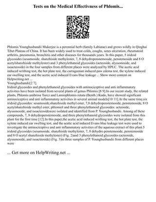 Tests on the Medical Effectivness of Phlomis...
Phlomis Younghusbandii Mukerjee is a perennial herb (family Labiatae) and grows wildly in Qinghai
Tibet Plateau of China. It has been widely used to treat colds, coughs, sores ulceration, rheumatoid
arthritis, pneumonia, bronchitis and other diseases for thousands years. In this paper, 5 iridoid
glycosides (sesamoside, shanzhiside methylester, 7, 8 dehydropenstemoside, penstemoside and 8 O
acetylshanzhiside methylester) and 3 phenylethanoid glycosides (acteoside, alyssonoside, and
isoacteoside) in the four samples from different places were analyzed by HPLC. The acetic acid
induced writhing test, the hot plate test, the carrageenan induced paw edema test, the xylene induced
ear swelling test, and the acetic acid induced Evans blue leakage ... Show more content on
Helpwriting.net ...
Younghusbandii[2 7].
Iridoid glycosides and phenylethanoid glycosides with antinociceptive and anti inflammatory
activities have been isolated from several plants of genus Phlomis [8 9].In our recent study, the related
plants, Phlomis umbrosa Turcz and Lamiophlomis rotata (Benth.) Kudo, have showed significant
antinociceptive and anti inflammatory activities in several animal models[10 11].At the same time,six
iridoid glycosides: sesamoside,shanzhiside methyl ester, 7,8 dehydropenstemoside, penstemoside, 8 O
acetylshanzhiside methyl ester, phlomiol and three phenylethanoid glycosides: acteoside,
alyssonoside, and isoacteosidewere isolated and identified from P. Younghusbandii. Among of these
compounds, 7, 8 dehydropenstemoside, and three phenylethanoid glycosides were isolated from this
plant for the first time [12].In this paper,the acetic acid induced writhing test, the hot plate test, the
xylene induced ear swelling test, and the acetic acid induced Evans blue leakage test were used to
investigate the antinociceptive and anti inflammatory activities of the aqueous extract of this plant.5
iridoid glycosides (sesamoside, shanzhiside methylester, 7, 8 dehydro penstemoside, penstemoside
and 8 O acetyl shanzhiside methylester) (Fig. 2)and 3 phenylethanoid glycosides (acteoside,
alyssonoside, and isoacteoside) (Fig. 3)in three samples of P. Younghusbandii from different places
were
... Get more on HelpWriting.net ...
 