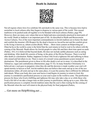Death In Judaism
Not all regions where Jews live celebrate life and death in the same way. This is because Jews had to
assimilate to local cultures after they began to disperse to various parts of the world. This caused
traditions to be pushed aside all together or to be blended with local cultures (Parkes, page 99).
However, there are many core values that never faded and area consistently practiced in most parts of
the world. Death in Judaism is an important part of life. As described in Death and Bereavement
Across Cultures, Two of the most important commandments in Jewish tradition are to honor the dead
and comfort the mourner. (98) Respect for the dead is known as, kavod ha met and the comfort given
to the living is known as, nihum avelim (Rich). When ... Show more content on Helpwriting.net ...
Olam ha ba or the world to come is the belief that the soul returns to God to wait to be reborn with the
coming of the Messiah. Death allows for Jewish people to value life and their short time spent on earth
(Parkes, 101). It is believed that beyond death, life does not include earthly pleasures such as eating
and drinking. After death life consists of being, in the glory of the Divine Presence. There is no hell
after death as a destination. Rather, happiness to those who lived a righteous life and suffering to those
who sinned and led others to sin. There is more of a reward versus punishment system instead of
destinations. The punishment given to those in life after death is not set in stone, it is described in the
Talmud as, vague and contradictory (Darmesteter, page 51 52). In many branches Christianity it is
believed one s soul goes to purgatory when they die and the decision is made weather your soul will
spend eternity in heaven or hell. Jewish tradition does not believe that souls end up in one of the two
destinations rather, all souls end up in the same place, it is just the journey that is different for different
individuals. When your body dies your soul leaves it and begins its journey to return to God, this
journey is considered a purification process so your soul is pure in the world to come. The purification
process for those who lived a fulfilling and righteous life may only take a day or so while those who
lived a life full of sin take a longer time on their journey to purification, taking up to a year. After this
purification process is complete Jewish tradition states that the soul is then waiting for the coming of
the Messiah when the soul will return to the physical body for final judgment (Parkes,
... Get more on HelpWriting.net ...
 