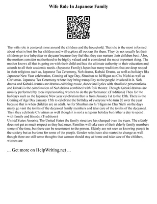 Wife Role In Japanese Family
The wife role is centered more around the children and the household. That she is the most informed
about what is best for her children and will explore all options for them. They do not usually let their
children go to a babysitter or daycare because they feel that they can nurture their children best. Also,
the mothers consider motherhood to be highly valued and is considered the most important thing. The
mother knows all that is going on with their child and has the ultimate authority in their education and
attends to all their academic needs. (Japanese Family) Japan has many traditions that are deep rooted
in their religions such as, Japanese Tea Ceremony, Noh drama, Kabuki Drama, as well as holidays like
Japanese New Year celebration, Coming of Age Day, Shunbun no hi/Higan no Chu Nichi as well as
Christmas. Japanese Tea Ceremony where they bring tranquility to the people involved in it. Noh
drama and Kabuki dramas are dramas combing music, dance and lyrics with ritualistic presentations
and kabuki is the combination of Noh drama combined with folk theater. Though Kabuki dramas are
usually performed by men impersonating women to do the performance. (Traditions) Then for the
holidays such as the Japanese New year celebration that is from January 1st to the 15th. There is the
Coming of Age Day January 15th to celebrate the birthday of everyone who turn 20 over the year
because that is when children are an adult. As for Shunbun no hi/ Higan no Chu Nichi on the days
many go visit the tombs of the deceased family members and take care of the tombs of the deceased.
Then they celebrate Christmas as well though it is not a religious holiday but rather a day to spend
with family and friends. (Traditions)
United States America The United States the family structure has changed over the years. The elderly
does not get as much respect as they had once. Families will take care of their elderly family members
some of the time, but there can be resentment to the person. Elderly are not seen as knowing people in
the society but as burdens for some of the people. Gender roles have also started to change as well
though there are still some thoughts that women should stay at home and take care of the children,
women are
... Get more on HelpWriting.net ...
 