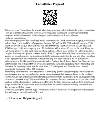 Consultation Proposal
This report is an IT consultant for a small advertising company called MilleniAds. In this consultation
I will go over the best hardware, software, networking and information security options for the
company. MilleniAds consists of 10 employees, each employees will need a laptop.
Hardware Requirements
Since the employees will be traveling I would recommend the Dell Latitude tablet/laptop, which offers
an Intel Core i5 and Intel Core i7 processor, Pentium DC with the 128 SSD and 4GB ram apx. $700,
Intel Core i3 with the 128 SSD and 4GB ram apx. $900 to the Intel Core i5 with the 256 SSD and
8GB Ram apx. $950. and can go up to a 1TB hard drive with a Micro SD port on the back. Using the
Dell laptop employees can work from anywhere and can ... Show more content on Helpwriting.net ...
Dropbox Business for a year is $20.00 a month / $240.00 a year. This will allow each member of your
team to get enough space to back up important information no matter the file size and allows members
to edit a presentation with teammates without emailing files back and forth. As for purchasable
software, there s the Microsoft Suite which includes, Outlook, Word, Power Point, One Note, Access,
and Publisher. This will cost $99.99 a year. The company should also purchase Adobe Photoshop and
Illustrator for the design team. For the sales team, CEO, designers, and financial team I would
recommend purchasing Office 365 Business.
Networking Requirements Since MelleniAds is a traveling graphic design company they would need
remote access, and user access but also secure means to access their systems. Bases on the needs of
MelleniAds, as well as the hardware/software requirements that I have looked at so far, I recommend a
client/server network setup. This would allow the companies data and resources to be kept in a central
location, so the administrators can keep a need to know for their employees and can form groups and
assign permissions. Client/Server networks also allow for devices/users to be easily removed when
they are not needed anymore.
When considering the Network Type I recommend a mix of both wired for the printers and computers
that will stay per mentally at the office, and
... Get more on HelpWriting.net ...
 