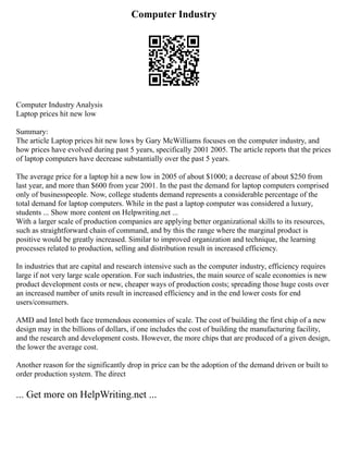 Computer Industry
Computer Industry Analysis
Laptop prices hit new low
Summary:
The article Laptop prices hit new lows by Gary McWilliams focuses on the computer industry, and
how prices have evolved during past 5 years, specifically 2001 2005. The article reports that the prices
of laptop computers have decrease substantially over the past 5 years.
The average price for a laptop hit a new low in 2005 of about $1000; a decrease of about $250 from
last year, and more than $600 from year 2001. In the past the demand for laptop computers comprised
only of businesspeople. Now, college students demand represents a considerable percentage of the
total demand for laptop computers. While in the past a laptop computer was considered a luxury,
students ... Show more content on Helpwriting.net ...
With a larger scale of production companies are applying better organizational skills to its resources,
such as straightforward chain of command, and by this the range where the marginal product is
positive would be greatly increased. Similar to improved organization and technique, the learning
processes related to production, selling and distribution result in increased efficiency.
In industries that are capital and research intensive such as the computer industry, efficiency requires
large if not very large scale operation. For such industries, the main source of scale economies is new
product development costs or new, cheaper ways of production costs; spreading those huge costs over
an increased number of units result in increased efficiency and in the end lower costs for end
users/consumers.
AMD and Intel both face tremendous economies of scale. The cost of building the first chip of a new
design may in the billions of dollars, if one includes the cost of building the manufacturing facility,
and the research and development costs. However, the more chips that are produced of a given design,
the lower the average cost.
Another reason for the significantly drop in price can be the adoption of the demand driven or built to
order production system. The direct
... Get more on HelpWriting.net ...
 