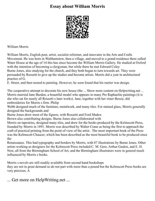 Essay about William Morris
William Morris
William Morris, English poet, artist, socialist reformer, and innovator in the Arts and Crafts
Movement. He was born in Walthamstow, then a village, and moved to a grand residence there called
Water House at the age of 14 this has since become the William Morris Gallery. He studied at Oxford
with the intention of becoming a clergyman, but while there he met Edward Coley
Burne Jones, also studying for the church, and they both began to turn towards art. They were
persuaded by Rossetti to give up the studies and become artists. Morris did a year in architectural
practice of G.
E. Street, and then turned to painting. However, he soon found that his metier was design.
The cooperative attempt to decorate his new house (the ... Show more content on Helpwriting.net ...
Morris married Jane Burden, a beautiful model who appears in many Pre Raphaelite paintings (it is
she who sat for nearly all Rossetti s later works). Jane, together with her sister Bessie, did
embroideries for Morris s firm. Philip
Webb designed much of the furniture, metalwork, and many tiles. For stained glass, Morris generally
designed the backgrounds and
Burne Jones drew most of the figures, with Rossetti and Ford Madox
Brown also contributing designs. Burne Jones also collaborated with
Morris on tapestries, designed many tiles, and drew for the books produced by the Kelmscott Press,
founded by Morris in 1891. Morris was described by Walter Crane as being the first to approach the
craft of practical printing from the point of view of the artist . The most important book of the Press
was the Kelmscott Chaucer, which has been described as the most beautiful book to be produced since
the
Renaissance. This had typography and borders by Morris, with 87 illustrations by Burne Jones. Other
artists working as designers for the Kelmscott Press included C. M. Gere, Arthur Gaskin, and E. H.
New, all from the Birmingham School of Art, and the Birmingham illustrators were in general much
influenced by Morris s books.
Morris s novels are still readily available from second hand bookshops
they are not in great demand so do not part with more than a pound but the Kelmscott Press books are
very precious. A
... Get more on HelpWriting.net ...
 