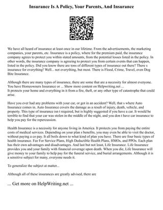 Insurance Is A Policy, Your Parents, And Insurance
We have all heard of insurance at least once in our lifetime. From the advertisements, the marketing
companies, your parents, etc. Insurance is a policy, where for the premium paid, the insurance
company agrees to protect you within stated amounts, from the potential losses listed in the policy. In
other words, the insurance company is agreeing to protect you from certain events that can happen,
listed in the policy. Did you know there are tons of different types of insurance out there? There s
insurance for everything! Well... not everything, but most. There is Flood, Crime, Travel, even Dog
Bite Insurance.
Although there are many types of insurance, there are some that are a necessity for almost everyone.
You have Homeowners Insurance or ... Show more content on Helpwriting.net ...
It protects your home and everything in it from a fire, theft, or any other type of catastrophe that could
arise.
Have you ever had any problems with your car, or got in an accident? Well, that s where Auto
Insurance comes in. Auto Insurance covers the damage as a result of injury, death, vehicle, and
property. This type of insurance isn t required, but is highly suggested if you have a car. It would be
terrible to find that your car was stolen in the middle of the night, and you don t have car insurance to
help you pay for the repercussion.
Health Insurance is a necessity for anyone living in America. It protects you from paying the entire
costs of medical services. Depending on your plan s benefits, you may even be able to visit the doctor,
without paying a co pay. It all boils down to what kind of plan you have. There are four basic types of
health insurance. Fee For Service Plans, High Deductible Health Plans, HMOs, and PPOs. Each plan
has their own advantages and disadvantages. And last but not least, Life Insurance. Life Insurance
provides you and your family with financial coverage upon death. When you die, Life Insurance will
give money to your family to help pay for the funeral service, and burial arrangements. Although it is
a sensitive subject for many, everyone needs it.
To generalize the subject at matter...
Although all of these insurances are greatly advised, there are
... Get more on HelpWriting.net ...
 