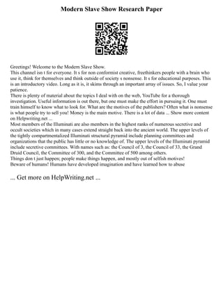 Modern Slave Show Research Paper
Greetings! Welcome to the Modern Slave Show.
This channel isn t for everyone. It s for non conformist creative, freethinkers people with a brain who
use it, think for themselves and think outside of society s nonsense. It s for educational purposes. This
is an introductory video. Long as it is, it skims through an important array of issues. So, I value your
patience.
There is plenty of material about the topics I deal with on the web, YouTube for a thorough
investigation. Useful information is out there, but one must make the effort in pursuing it. One must
train himself to know what to look for. What are the motives of the publishers? Often what is nonsense
is what people try to sell you! Money is the main motive. There is a lot of data ... Show more content
on Helpwriting.net ...
Most members of the Illuminati are also members in the highest ranks of numerous secretive and
occult societies which in many cases extend straight back into the ancient world. The upper levels of
the tightly compartmentalized Illuminati structural pyramid include planning committees and
organizations that the public has little or no knowledge of. The upper levels of the Illuminati pyramid
include secretive committees. With names such as: the Council of 3, the Council of 33, the Grand
Druid Council, the Committee of 300, and the Committee of 500 among others.
Things don t just happen; people make things happen, and mostly out of selfish motives!
Beware of humans! Humans have developed imagination and have learned how to abuse
... Get more on HelpWriting.net ...
 