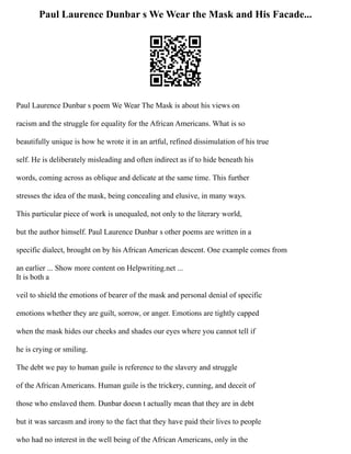 Paul Laurence Dunbar s We Wear the Mask and His Facade...
Paul Laurence Dunbar s poem We Wear The Mask is about his views on
racism and the struggle for equality for the African Americans. What is so
beautifully unique is how he wrote it in an artful, refined dissimulation of his true
self. He is deliberately misleading and often indirect as if to hide beneath his
words, coming across as oblique and delicate at the same time. This further
stresses the idea of the mask, being concealing and elusive, in many ways.
This particular piece of work is unequaled, not only to the literary world,
but the author himself. Paul Laurence Dunbar s other poems are written in a
specific dialect, brought on by his African American descent. One example comes from
an earlier ... Show more content on Helpwriting.net ...
It is both a
veil to shield the emotions of bearer of the mask and personal denial of specific
emotions whether they are guilt, sorrow, or anger. Emotions are tightly capped
when the mask hides our cheeks and shades our eyes where you cannot tell if
he is crying or smiling.
The debt we pay to human guile is reference to the slavery and struggle
of the African Americans. Human guile is the trickery, cunning, and deceit of
those who enslaved them. Dunbar doesn t actually mean that they are in debt
but it was sarcasm and irony to the fact that they have paid their lives to people
who had no interest in the well being of the African Americans, only in the
 