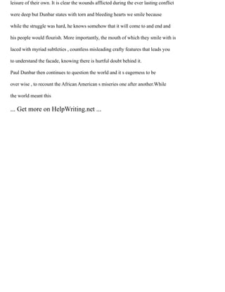 leisure of their own. It is clear the wounds afflicted during the ever lasting conflict
were deep but Dunbar states with torn and bleeding hearts we smile because
while the struggle was hard, he knows somehow that it will come to and end and
his people would flourish. More importantly, the mouth of which they smile with is
laced with myriad subtleties , countless misleading crafty features that leads you
to understand the facade, knowing there is hurtful doubt behind it.
Paul Dunbar then continues to question the world and it s eagerness to be
over wise , to recount the African American s miseries one after another.While
the world meant this
... Get more on HelpWriting.net ...
 