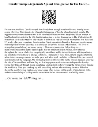 Donald Trump s Arguments Against Immigration In The United...
For our new president, Donald trump it has already been a rough start in office and its only been a
couple of weeks. There is not a lot of people that approve of how he s handling is job already. The
biggest action citizens disapprove of is the travel restrictions and most people say it is an attempt to
ban Muslims from entering the US. Another action that is highly disapproved is The Wall which will
be between the US and Mexico. The citizens of the US are very divided on whether this will make the
US a safer place and protects us from terrorism. Most voters think President Trump s executive order
on immigration is better described as a restriction on terrorist than as a Muslim ban. This level of
strong disapproval already surpasses strong ... Show more content on Helpwriting.net ...
But I do understand that public opinion polls play an important role in politics. They are used
throughout the course of election campaigns by candidates and by the media to see which candidates
are ahead and who is likely to emerge victorious. The results of these polls, in turn, largely determine
where future campaign monies are to be spent and where each candidate s efforts will be concentrated
until the close of the campaign. My political opinion is influenced by public opinion because, knowing
the role of the candidates and how they act is a huge part when it comes to voting on election day.
Seeing how they act through media can change your opinion on how you see the person who s running
for presidency. Also, you can keep up with everything and see who s winning the race. This also
shows the months before elections, news coverage often focuses on the results of pre election polls,
and the accumulating of polling results on websites further increases their availability to the
... Get more on HelpWriting.net ...
 