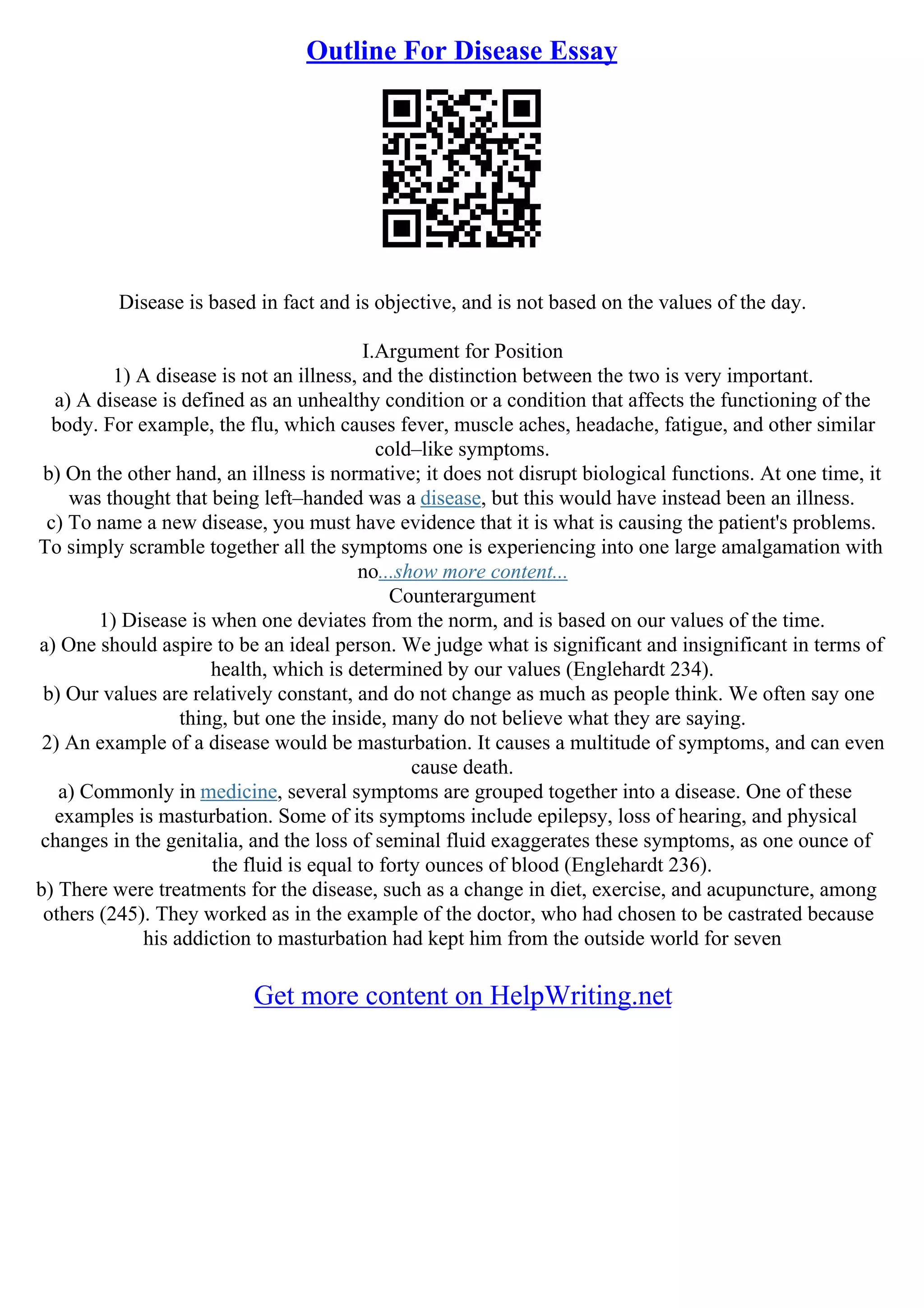 Outline For Disease Essay
Disease is based in fact and is objective, and is not based on the values of the day.
I.Argument for Position
1) A disease is not an illness, and the distinction between the two is very important.
a) A disease is defined as an unhealthy condition or a condition that affects the functioning of the
body. For example, the flu, which causes fever, muscle aches, headache, fatigue, and other similar
cold–like symptoms.
b) On the other hand, an illness is normative; it does not disrupt biological functions. At one time, it
was thought that being left–handed was a disease, but this would have instead been an illness.
c) To name a new disease, you must have evidence that it is what is causing the patient's problems.
To simply scramble together all the symptoms one is experiencing into one large amalgamation with
no...show more content...
Counterargument
1) Disease is when one deviates from the norm, and is based on our values of the time.
a) One should aspire to be an ideal person. We judge what is significant and insignificant in terms of
health, which is determined by our values (Englehardt 234).
b) Our values are relatively constant, and do not change as much as people think. We often say one
thing, but one the inside, many do not believe what they are saying.
2) An example of a disease would be masturbation. It causes a multitude of symptoms, and can even
cause death.
a) Commonly in medicine, several symptoms are grouped together into a disease. One of these
examples is masturbation. Some of its symptoms include epilepsy, loss of hearing, and physical
changes in the genitalia, and the loss of seminal fluid exaggerates these symptoms, as one ounce of
the fluid is equal to forty ounces of blood (Englehardt 236).
b) There were treatments for the disease, such as a change in diet, exercise, and acupuncture, among
others (245). They worked as in the example of the doctor, who had chosen to be castrated because
his addiction to masturbation had kept him from the outside world for seven
Get more content on HelpWriting.net
 