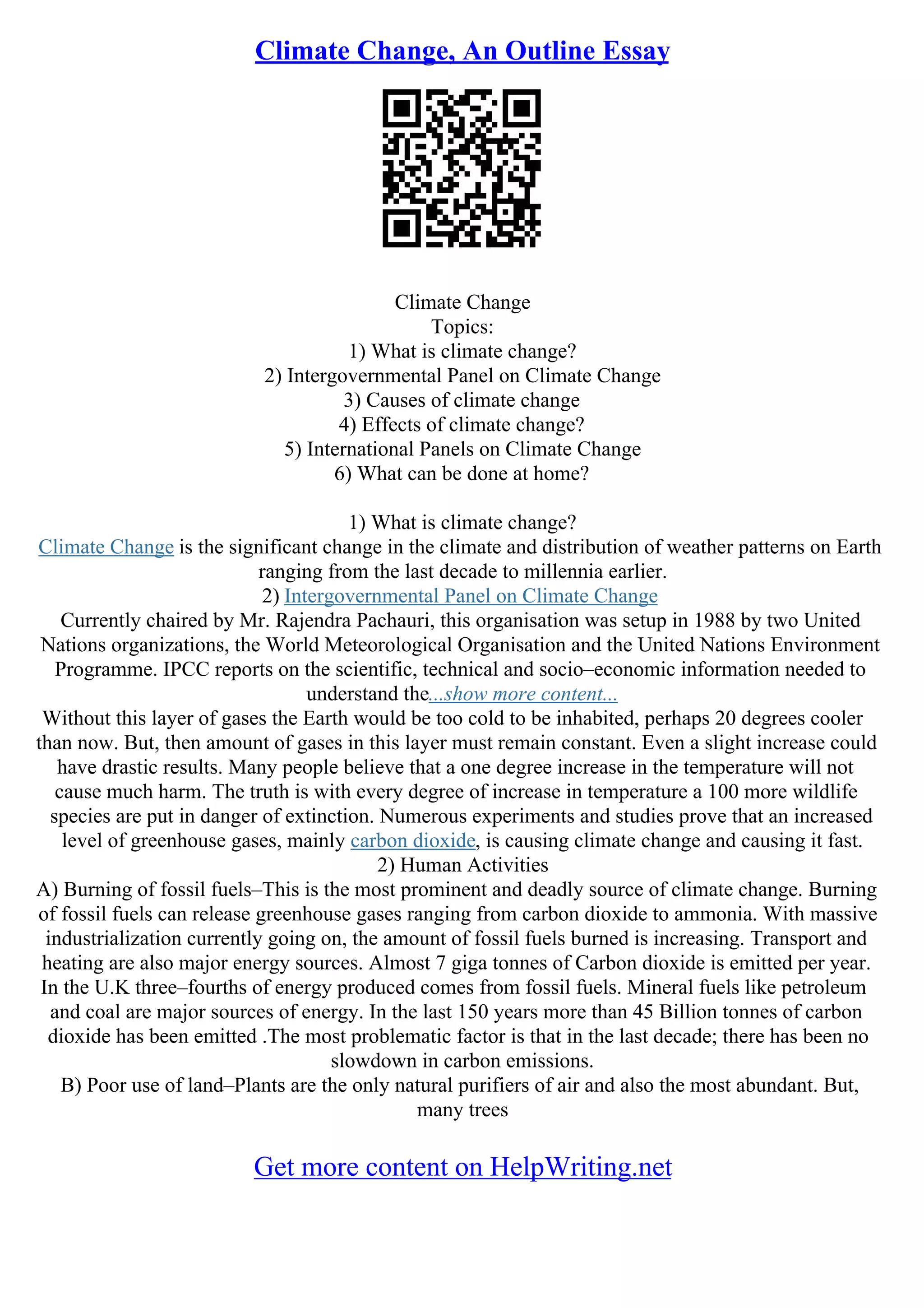 Climate Change, An Outline Essay
Climate Change
Topics:
1) What is climate change?
2) Intergovernmental Panel on Climate Change
3) Causes of climate change
4) Effects of climate change?
5) International Panels on Climate Change
6) What can be done at home?
1) What is climate change?
Climate Change is the significant change in the climate and distribution of weather patterns on Earth
ranging from the last decade to millennia earlier.
2) Intergovernmental Panel on Climate Change
Currently chaired by Mr. Rajendra Pachauri, this organisation was setup in 1988 by two United
Nations organizations, the World Meteorological Organisation and the United Nations Environment
Programme. IPCC reports on the scientific, technical and socio–economic information needed to
understand the...show more content...
Without this layer of gases the Earth would be too cold to be inhabited, perhaps 20 degrees cooler
than now. But, then amount of gases in this layer must remain constant. Even a slight increase could
have drastic results. Many people believe that a one degree increase in the temperature will not
cause much harm. The truth is with every degree of increase in temperature a 100 more wildlife
species are put in danger of extinction. Numerous experiments and studies prove that an increased
level of greenhouse gases, mainly carbon dioxide, is causing climate change and causing it fast.
2) Human Activities
A) Burning of fossil fuels–This is the most prominent and deadly source of climate change. Burning
of fossil fuels can release greenhouse gases ranging from carbon dioxide to ammonia. With massive
industrialization currently going on, the amount of fossil fuels burned is increasing. Transport and
heating are also major energy sources. Almost 7 giga tonnes of Carbon dioxide is emitted per year.
In the U.K three–fourths of energy produced comes from fossil fuels. Mineral fuels like petroleum
and coal are major sources of energy. In the last 150 years more than 45 Billion tonnes of carbon
dioxide has been emitted .The most problematic factor is that in the last decade; there has been no
slowdown in carbon emissions.
B) Poor use of land–Plants are the only natural purifiers of air and also the most abundant. But,
many trees
Get more content on HelpWriting.net
 