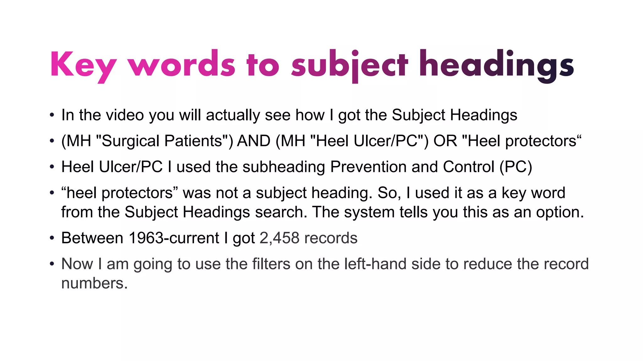 • In the video you will actually see how I got the Subject Headings
• (MH "Surgical Patients") AND (MH "Heel Ulcer/PC") OR "Heel protectors“
• Heel Ulcer/PC I used the subheading Prevention and Control (PC)
• “heel protectors” was not a subject heading. So, I used it as a key word
from the Subject Headings search. The system tells you this as an option.
• Between 1963-current I got 2,458 records
• Now I am going to use the filters on the left-hand side to reduce the record
numbers.
 