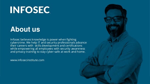 About us
Infosec believes knowledge is power when fighting
cybercrime. We help IT and security professionals advance
their careers with skills development and certifications
while empowering all employees with security awareness
and privacy training to stay cyber-safe at work and home.
www.infosecinstitute.com
 