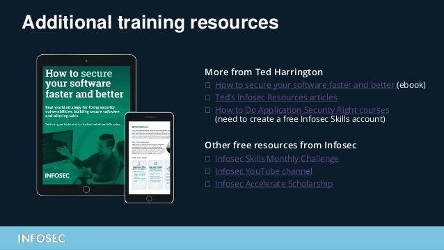 Additional training resources
More from Ted Harrington
⮚ How to secure your software faster and better (ebook)
⮚ Ted’s Infosec Resources articles
⮚ How to Do Application Security Right courses
(need to create a free Infosec Skills account)
Other free resources from Infosec
⮚ Infosec Skills Monthly Challenge
⮚ Infosec YouTube channel
⮚ Infosec Accelerate Scholarship
 