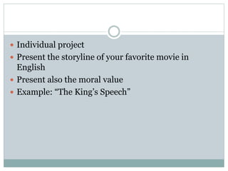  Individual project
 Present the storyline of your favorite movie in
English
 Present also the moral value
 Example: “The King’s Speech”
 