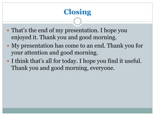 Closing
 That’s the end of my presentation. I hope you
enjoyed it. Thank you and good morning.
 My presentation has come to an end. Thank you for
your attention and good morning.
 I think that’s all for today. I hope you find it useful.
Thank you and good morning, everyone.
 