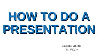 HOW TO DO A
PRESENTATION
Alexander Lebedev
2013/10/24
 