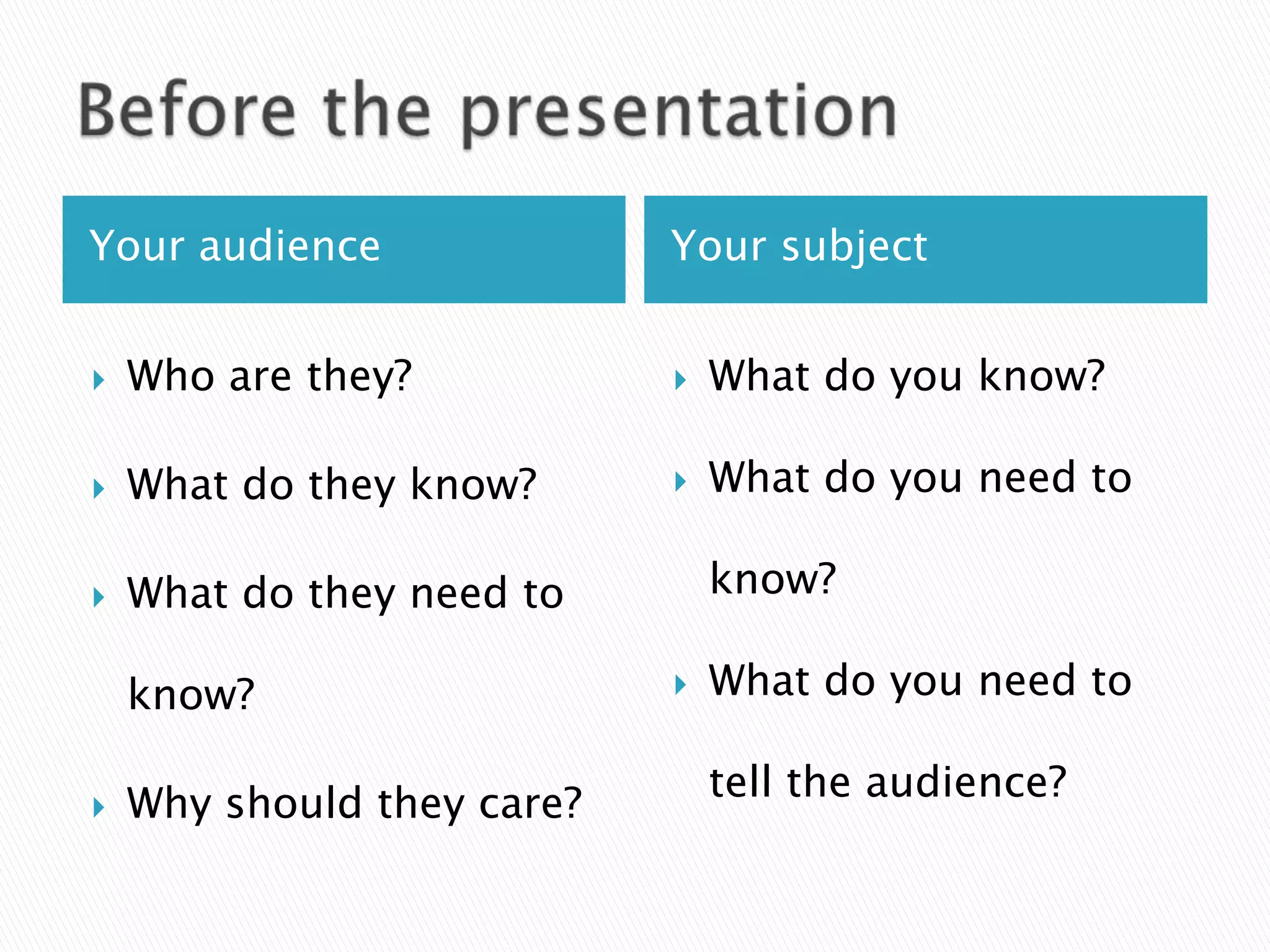 Your audience               Your subject


   Who are they?              What do you know?

   What do they know?         What do you need to

   What do they need to        know?

    know?                      What do you need to

                                tell the audience?
   Why should they care?
 