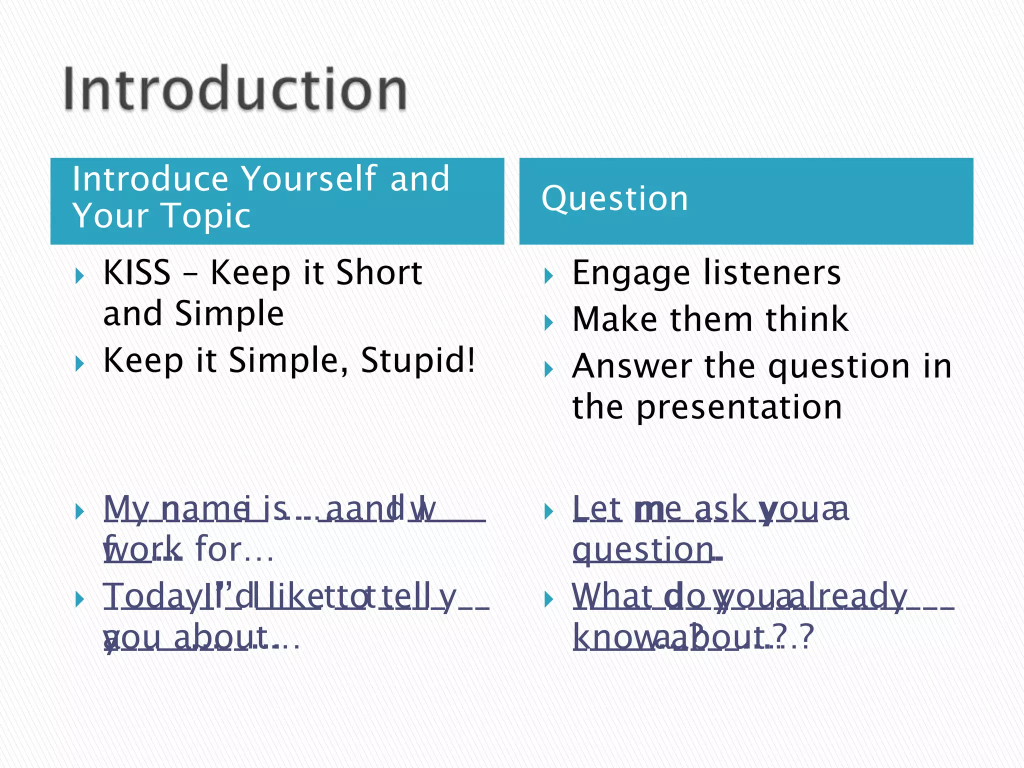 Introduce Yourself and
                                 Question
Your Topic
   KISS – Keep it Short            Engage listeners
    and Simple                      Make them think
   Keep it Simple, Stupid!         Answer the question in
                                     the presentation

   My name … a__ I
    M_ n___ i_ … ___ _I w___
    __ ____ __ is … and____         Let __ ask y__ a
                                     ___ me___ ___ _ a
                                     L__ m_ a__ you
    work
    f__...
    ___... for…                      question.
                                     ________.
                                     q_______.
   Today I’d like to tell
    T____ I’_ ____ __ ____
    _____ _’_ l___ t_ t___ y__      What d_ y__ a______
                                     ____ __ ___ _______ ____
                                     W___ do you already
    you about…
    a____...
    ___ _____...                     knowa____...?
                                     _____...?
                                     k___ about…?
 