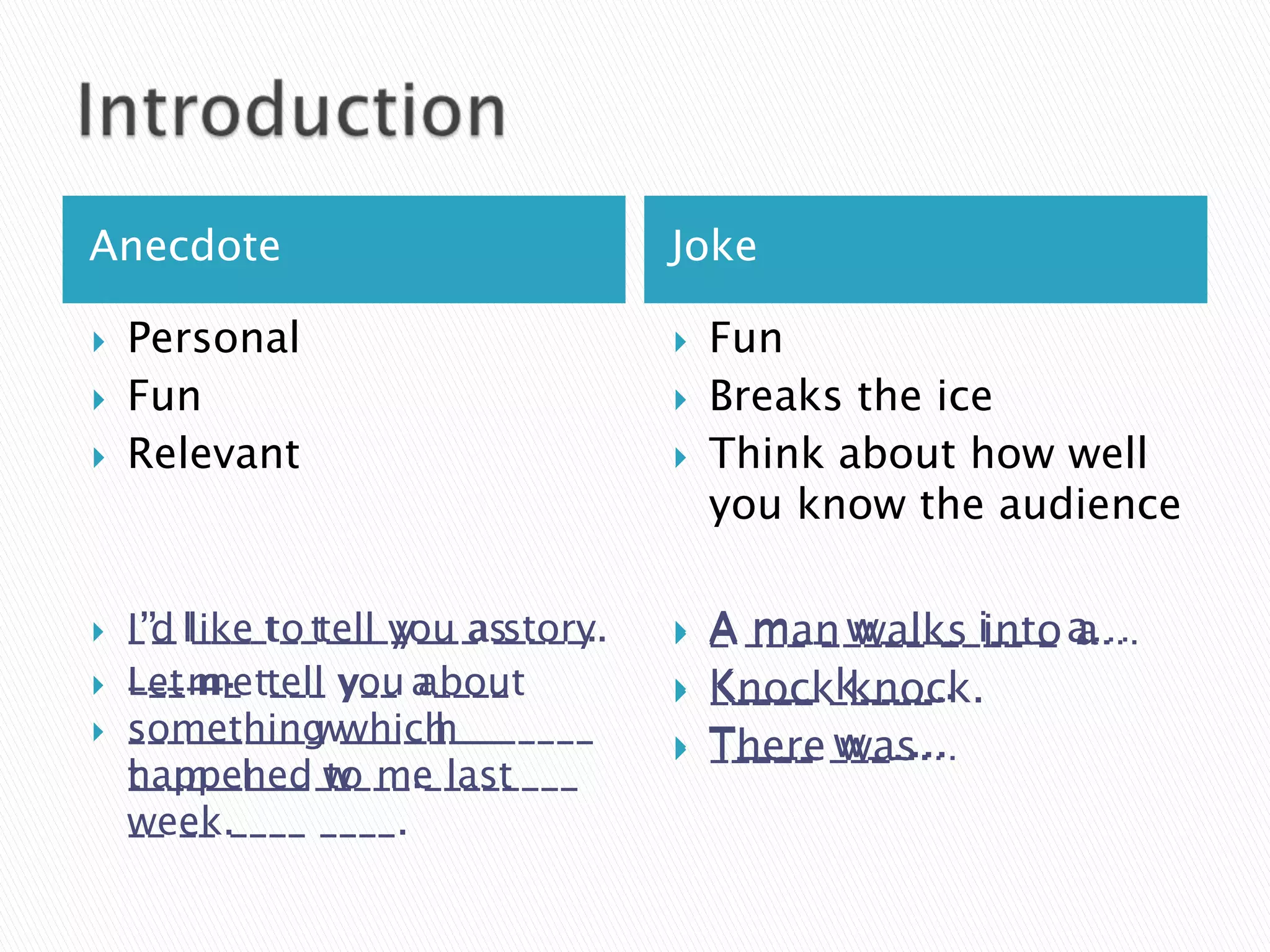 Anecdote                           Joke

   Personal                          Fun
   Fun                               Breaks the ice
   Relevant                          Think about how well
                                       you know the audience

   I’_ ____ __ ____ ___ story.
    _’_ like to tell y__ a _
    I’d l___ t_ t___ you as____.      A ___ _____ ____ _ a…
                                       _ m__ w____ i___ …
                                         man walks into a…
   _____. t___ you a____
    L__m_
    Let me tell y__ about             K____ k____.
                                       _____ _____.
                                       Knock knock.
   s________ w____ h_______
    ___ __ ____ which
    something ___ _____               T____ w__...
                                       _____ ___...
                                       There was…
    t_ m_ l___ to me
    _________ w___. last
    happened_____ ________
    __ __
    week.____ ____.
 